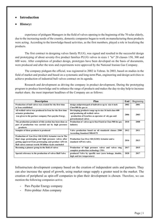 Page | 1
 Introduction
 History:
experience of pishgam Managers in the field of valves opening to the beginning of the 70 solar elderly,
due to the increasing needs of the country, domestic companies began to work on manufacturing these products
were acting. According to the knowledge-based activities, as the first members, played a role in localizing the
products.
The first contract in designing valves family PLUG, was signed and resulted in the successful design
and prototyping of about seventy-five product families PLUG valves in sizes 1 "to" 20 classes 150, 300 and
600 were. After completion of product design, prototypes have been developed on the basis of documents,
were produced and after the tests and experiments were approved by the National Iranian Gas Company.
The company pishgam the official, was registered in 2002 in Tehran. In 2003, based on studies in the
field of market and product and based on a systematic and long-term Plan, engineering and design activities to
achieve production of industrial ball valves contract on its agenda.
Research and development as driving the company in product development, During the prototyping
program to produce knowledge and to enhance the range of products and makes the day-to-day help to increase
market share. the most important headlines of the Company are as follows:
BeginningEndPlanDescription
20012002design andprototyped of ballvalves up to size 6 inch
Class300 for gas co
Production of ball valves was created for the first time
in Iran established
20032006
Developing products range up to size 16 inch class 600
and producing all welded valves
production of Gearbox as operator of oil, gas and
petrochemical valves
All welded valves was produced in Iran for the first time
actuator production
was given to the partner company Pars paydar Enrgy.
20082010Production of valves up to Size 8 inch in Class 900 for gas
industry
The production products of this section has been done as
part of production was carried out by high pressure
products.
20112012Valve production based on oil standards classes 2500
According Standard MR-0175
Samples of these products is produced
20132016
Production Gas Over Oil (GOO) Actuator and a
standard API 6A valve.
Production of Gas Over Oil (GOO) Actuator was in The
final stage prototyping and high pressure valves after
getting approval from prototyping and product API 6A
Ball valves contract worth 30 billion riyals concluded
20152017Production of high pressure valves and valves ring
complete production technology CRA
Becoming a pioneer group in the field of valves
20172020produced Valve by specific user (zero leakage, double,
high and low temperature)
Special reference to the production of valves Ball Valve
Infrastructure development company based on the creation of independent units and partners. They
can also increase the speed of growth, using market range supply a greater need in the market. The
creation of peripheral as spin-off companies to plan their development is chosen. Therefore, we can
mention the following companies active.
- Pars Paydar Energy company
- Petro pishtaz Atlas company
 
