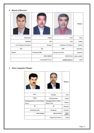 Page | 2
 Board of Directors
Picture
NameSaeidSadeghMohammad
FamilyJaniJaniAlineghad
PositionChairman of the BoardManagerVice Chairman of the Board
EducationPHDBSBS
ExpertiseEnergy ConversionMechanical SolidIndustry
phone number+98912332310+989121889509
e-mailJaniphd@yahoo.comS-jani@pishgam-ied.com
 Sister companies Manger
Picture
NameAliasgharFiroz
FamilyGalyanforoshanAkbari
Position
Managing director of Petro
Pishtaz Atlas
Managing director of Pars Paydar
Energ
educationBSBS
ExpertiseMetallurgyMechanical Solid
phone
number
+989121976350+989121930487
e-mailAliasghar@petroatlas.ir
 