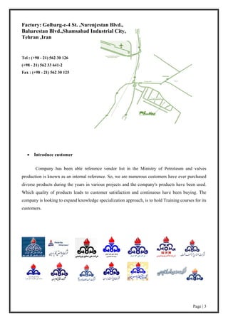 Page | 3
Factory: Golbarg-e-4 St. ,Narenjestan Blvd.,
Baharestan Blvd.,Shamsabad Industrial City,
Tehran ,Iran
Tel : (+98 - 21) 562 30 126
(+98 - 21) 562 33 641-2
Fax : (+98 - 21) 562 30 125
 Introduce customer
Company has been able reference vendor list in the Ministry of Petroleum and valves
production is known as an internal reference. So, we are numerous customers have ever purchased
diverse products during the years in various projects and the company's products have been used.
Which quality of products leads to customer satisfaction and continuous have been buying. The
company is looking to expand knowledge specialization approach, is to hold Training courses for its
customers.
 