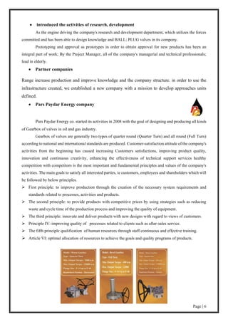 Page | 6
 introduced the activities of research, development
As the engine driving the company's research and development department, which utilizes the forces
committed and has been able to design knowledge and BALL; PLUG valves in its compony.
Prototyping and approval as prototypes in order to obtain approval for new products has been an
integral part of work; By the Project Manager, all of the company's managerial and technical professionals;
lead in elderly.
 Partner companies
Range increase production and improve knowledge and the company structure. in order to use the
infrastructure created, we established a new company with a mission to develop approaches units
defined.
 Pars Paydar Energy company
Pars Paydar Energy co. started its activities in 2008 with the goal of designing and producing all kinds
of Gearbox of valves in oil and gas industry.
Gearbox of valves are generally two types of quarter round (Quarter Turn) and all round (Full Turn)
according to national and international standards are produced. Customer-satisfaction attitude of the company's
activities from the beginning has caused increasing Customers satisfactions, improving product quality,
innovation and continuous creativity, enhancing the effectiveness of technical support services healthy
competition with competitors is the most important and fundamental principles and values of the company's
activities. The main goals to satisfy all interested parties, ie customers, employees and shareholders which will
be followed by below principles.
 First principle: to improve production through the creation of the necessary system requirements and
standards related to processes, activities and products.
 The second principle: to provide products with competitive prices by using strategies such as reducing
waste and cycle time of the production process and improving the quality of equipment.
 The third principle: innovate and deliver products with new designs with regard to views of customers.
 Principle IV: improving quality of processes related to clients such as after-sales service.
 The fifth principle qualification of human resources through staff continuous and effective training.
 Article VI: optimal allocation of resources to achieve the goals and quality programs of products.
 