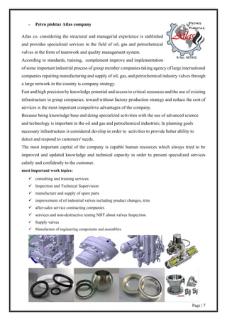 Page | 7
- Petro pishtaz Atlas company
Atlas co. considering the structural and managerial experience is stablished
and provides specialized services in the field of oil, gas and petrochemical
valves in the form of teamwork and quality management system.
According to standards, training, complement improve and implementation
of some important industrial process of group member companies taking agency of large international
companies repairing manufacturing and supply of oil, gas, and petrochemical industry valves through
a large network in the country is company strategy.
Fast and high precision by knowledge potential and access to critical resources and the use of existing
infrastructure in group companies, toward without factory production strategy and reduce the cost of
services is the most important competitive advantages of the company.
Because being knowledge base and doing specialized activities with the use of advanced science
and technology is important in the oil and gas and petrochemical industries; In planning goals
necessary infrastructure is considered develop in order to activities to provide better ability to
detect and respond to customers' needs.
The most important capital of the company is capable human resources which always tried to be
improved and updated knowledge and technical capacity in order to present specialized services
calmly and confidently to the customer.
most important work topics:
 consulting and training services
 Inspection and Technical Supervision
 manufacture and supply of spare parts
 improvement of of industrial valves including product changes, trim
 after-sales service contracting companies
 services and non-destructive testing NDT about valves Inspection
 Supply valves
 Manufacture of engineering components and assemblies
 