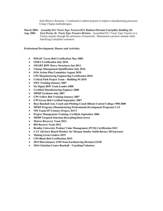 And effective decisions. I continued to submit projects to improve manufacturing processes
Using 6 Sigma methodologies.
March 2004- Assembly-D11 Track-Type Tractors/D11 Radiator/Shrouds-Caterpillar Building SS-
Aug. 2004 East Peoria, IL. Track-Type Tractors Division Assembled D11 Track-Type Tractors in a
Timely manner through the utilization of teamwork. Maintained a positive attitude while
Satisfying Caterpillar customers.
Professional Development, Honors and Activities
• DMAIC Green Belt Certification May 2005.
• OSHA Certification July 2010.
• SMART RIW Heavy Structures Jan 2011.
• Change Management Qualification July 2010.
• EOS Action Plan Committee August 2010.
• CPS Manufacturing Engineering Certification 2010.
• Critical Path Project Team – Building SS 2010
• SWE Training-January 2007
• Six Sigma RIW Team Leader-2008
• Certified Manufacturing Engineer-2008
• MPDP Graduate-July 2007
• CPS Yellow Belt Training-January 2007
• CPS Green Belt Certified-September 2007
• Boys Baseball Asst. Coach and Pitching Coach-Illinois Central College 1998-2000
• MPDP Program (Manufacturing Professionals Development Program) CAT
• NPI Teams D7 Century Project, D11T
• Project Management Training, Certified, September 2006
• MPDP Targeted Selection-Recruiting/Interviewer
• Matcor Recovery Team 2012
• BSI Recover Team 2012
• Bradley University Product Value Management (PVM) Certification 2013
• CAT Advisory Board Member for Morgan Stanley Smith Barney 2014-present
• Making Great Leaders 2015
• CPS Black Belt Certification 2015
• 2015 Discretionary STIP from Earthmoving Division GSND
• 2016 Christian Center Baseball – Coaching/Volunteer
 
