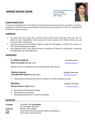 AHMED NAVED ZAFAR
Email: anaveed_pk@hotmail.com
(+92) 333-6958387
Skype ID: anaveed_pk
CANTTT. LAHORE
CAREER OBJECTIVES
To pursue a challenging career in the field of IT having attractive working environment, prospects of learning
and growth, in-line with educational qualification, skill, proficiency and experience to utilize my capabilities to
the fullest to improve and excel.
SUMMARY
 An experienced team player with excellent communication and interpersonal skills who has the
ability to work independently under pressure can lead, motivate and influence others and can
train and mentor subordinates.
 Currently working as Senior Software Engineer at Net Sol Technologies, Inc. (CMM I V1.2 Level 5), in
.NET (Desktop & Web) technologies.
 Since September 2010, I have extensive hands on experience of designing, developing, maintaining
and deploying n-tier based application.
EXPERIENCE
Sr. Software Engineer Mar-2011 to present
NetSol Technologies Pvt. Ltd, Lahore http://www.netsolpk.com/
Playing a key role in development of Financial Application (NFS-Ascent).
Software Engineer Aug 2009 to March-2011
FOUR-BROTHERS-GROUP Pvt. Ltd, Lahore. http://www.4bgroup.com/
 Independently Developed fully functional Software for Telecom Billing & Invoicing.
MIS Officer Sep 2008 to May -2009
NIB Bank, Defence Y-Block Lahore. http://www.nibpk.com/
 Reconciliation & Settlement Handling.
 Delinquent Data compilation.
 MIS handling experience for Punjab Central Region.
EXPERTISE
Languages C#, VB.NET, VB6 Technologies
.NET, Silverlight, WPF, WCF
Databases MS-SQL, Oracle, MySQL
Tools Visual Studio, Microsoft Expression Blend, Crystal Reports
ORM Smart-Code, Entity Framework
 