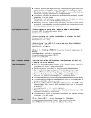  Attending meetings with Main Contractors / Sub contractors, Consultants, Client
representative to resolve quality issues / observation / non-conformance at site.
 Conducting meetings with junior QA/QC staff's to ensure and evaluate the
effectiveness of quality management systemimplementation.
 Assuring that the project is completed in accordance with customer’s specified
requirement of the right quality.
 Implementing and maintaining company policy and procedures in various
activities which is in line with Quality Management System.
 Monitoring, Inspecting,communicating and verifying the status ofquality related
activities in project execution, construction materials, sub contract control, non-
conformance reports and corrective actions etc.
Major Projects Executed: 1) Project : Ministry of Interior Head Quarters at Wadi-Al sail Doha,Qatar
Consultant : CEG (Consulting Engineering Group)
Main Contractor : M/s WCT
2) Project : Technical and Customer care Buildings At Mesaimeer (For Qtel)
Consultant : United Consultants
Mani Contractor : M/s Amana
3) Project : Sinyar Tower :-2B+G+52 Serviced Apartment Tower ,Doha,Qatar
Consultant : Diwan Al Emara
Main Contractor : M/s Derwind
4) Project: New Port Project NPP0032-Commercial Terminals Infrastructure &
Building
Engineering Design Consultant: Worley Parsons
Program Management Consultants:AECOM
Main Contractor: M/s HBK
Work Experience in India: 2Years (May 2009 to May 2011) in Holistics Urban Innovations Pvt. Ltd., Sec-
62, Noida as a Jr. QA/QC Engineer.
Job Responsibilities:  Review of Project Quality Plan submitted by the Contractor in order to ensure its
compliance with Project / Contract Requirement.
 Monitor progress of works, resolving day to day quality related problems.
 Reviewing Material Inspection requests / Work Inspection requests as per
approved Material Submittals / Shop Drawings / Contract Requirements.
 Reviewing Method statements including ITP (Inspection Test Plan) in co-
ordination with approved Material Approval/ Contract Requirements.
 Assuring the inspections raised by the contractors are done on desired date & time.
 Assuring the approved material and drawing used at site for project execution by
doing surprise Audits of Contractor at site.
 Reviewing of Pre-qualification of Supplier & Manufacturer / Material Submittal
after receiving it from Contractor, prior to submitting it to client for their review
& Approval.
 Assuring the quality of work execution at projects.
 Maintaining and control of quality records. Preparing all documents and other
correspondence relating to quality matters.
 Assuring that the project is completed in accordance with Client’s specified
requirement of the right quality.
Project Executed:
1) Fraser Suites :- 3B+G+10 Service Apartment, New Delhi, India
Program Management Consultants:Holistics Urban Innovations Pvt. Ltd.
Client: IFCI (Industrial Finance Corporation of India) / Fraser Suites
 