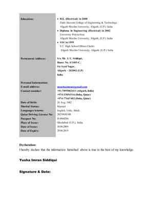 Education:  B.E. (Electrical) in 2008
Zakir Hussain College of Engineering & Technology
Aligarh Muslim University, Aligarh, (U.P.) India
 Diploma In Engineering (Electrical) in 2002
University Polytechnic
Aligarh Muslim University, Aligarh, (U.P.) India
 SSC in 1999
S.T. High School (Minto Circle)
Aligarh Muslim University, Aligarh, (U.P.) India
Permanent Address: S/o. Mr. I. U. Siddiqui,
House No. 4/1405-C,
Sir Syed Nagar,
Aligarh – 202002 (U.P)
India.
Personal Information:
E-mail address: myusha.imran@gmail.com
Contact number: +91-7895082411 (Aligarh, India)
+974-33854116 (Doha, Qatar)
+974-77647482 (Doha, Qatar)
Date of birth: 28 Aug. 1982
Marital Status: Married
Languages known:
Qatar Driving License No:
English, Urdu, Hindi.
28235636308
Passport No: H-4844206
Place of Issue: Ghaziabad (U.P.), India
Date of Issue: 30.04.2009
Date of Expiry: 29.04.2019
Declaration:
I hereby declare that the information furnished above is true to the best of my knowledge.
Yusha Imran Siddiqui
Signature & Date:
 