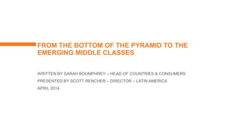 FROM THE BOTTOM OF THE PYRAMID TO THE
EMERGING MIDDLE CLASSES
WRITTEN BY SARAH BOUMPHREY – HEAD OF COUNTRIES & CONSUMERS
PRESENTED BY SCOTT RENCHER – DIRECTOR – LATIN AMERICA
APRIL 2014
 