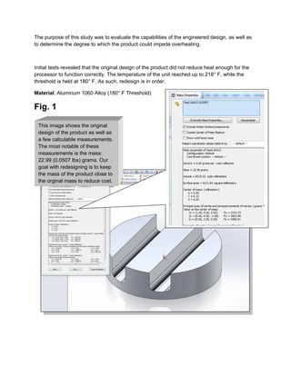 The purpose of this study was to evaluate the capabilities of the engineered design, as well as
to determine the degree to which the product could impede overheating.
Initial tests revealed that the original design of the product did not reduce heat enough for the
processor to function correctly. The temperature of the unit reached up to 218° F, while the
threshold is held at 180° F. As such, redesign is in order.
Material: Aluminum 1060 Alloy (180° F Threshold)
Fig. 1
This image shows the original
design of the product as well as
a few calculable measurements.
The most notable of these
measurements is the mass:
22.99 (0.0507 lbs) grams. Our
goal with redesigning is to keep
the mass of the product close to
the orginal mass to reduce cost.
 
