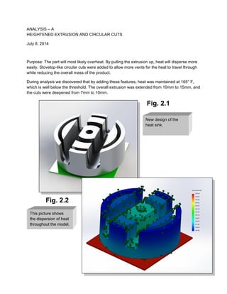 ANALYSIS – A
HEIGHTENED EXTRUSION AND CIRCULAR CUTS
July 8, 2014
Purpose: The part will most likely overheat. By pulling the extrusion up, heat will disperse more
easily. Stovetop-like circular cuts were added to allow more vents for the heat to travel through
while reducing the overall mass of the product.
During analysis we discovered that by adding these features, heat was maintained at 165° F,
which is well below the threshold. The overall extrusion was extended from 10mm to 15mm, and
the cuts were deepened from 7mm to 10mm.
Fig. 2.1
Fig. 2.2
This picture shows
the dispersion of heat
throughout the model.
New design of the
heat sink.
 