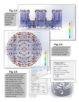 Fig. 2.3
Fig. 2.4
Fig. 2.5
This is a vector
plot showing
how the heat
travels up
through the
material.
This diagram shows how
the heat not only moves
up through the part, but it
is also pushed outward.
This image shows the mass
properties of the new design.
The overall mass is 28.91
grams (0.0637 lbs) – only
5.92 (0.0131 lbs) grams more
than the original design.
Because the temperature
analyzed is 15° F less than
the threshold, the part could
potentially be redesigned with
a shorter extrusion to lower
mass even more.
 