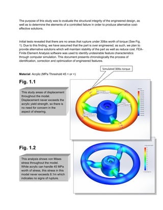 This study areas of displacement
throughout the model.
Displacement never exceeds the
acrylic yield strength, so there is
no need for concern in the
aspect of shearing.
This analysis shows von Mises
stress throughout the model.
While acrylic can handle 45 MPa
worth of stress, this stress in this
model never exceeds 8.1m which
indicates no signs of rupture.
The purpose of this study was to evaluate the structural integrity of the engineered design, as
well as to determine the elements of a controlled failure in order to produce alternative cost-
effective solutions.
Initial tests revealed that there are no areas that rupture under 30lbs worth of torque (See Fig.
1). Due to this finding, we have assumed that the part is over engineered; as such, we plan to
provide alternative solutions which will maintain stability of the part as well as reduce cost. FEA-
Finite Element Analysis software was used to identify undesirable feature characteristics
through computer simulation. This document presents chronologically the process of
identification, correction and optimization of engineered features.
Material: Acrylic (MPa Threshold 45 < or =)
Fig. 1.1
Fig. 1.2
Simulated 30lbs torque
 