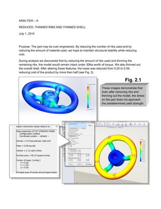 These images demonstrate that
even after removing ribs and
thinning out the model, the stress
on the part does not approach
the predetermined yield strength.
ANALYSIS – A
REDUCED, THINNED RIBS AND THINNED SHELL
July 1, 2014
Purpose: The part may be over engineered. By reducing the number of ribs used and by
reducing the amount of material used, we hope to maintain structural stability while reducing
cost.
During analysis we discovered that by reducing the amount of ribs used and thinning the
remaining ribs, the model would remain intact under 30lbs worth of torque. We also thinned out
the overall shell. After altering these features, the mass was reduced from 0.20 to 0.09,
reducing cost of the product by more than half (see Fig. 2).
Fig. 2.1
 