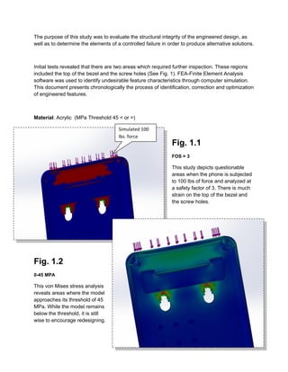 The purpose of this study was to evaluate the structural integrity of the engineered design, as
well as to determine the elements of a controlled failure in order to produce alternative solutions.
Initial tests revealed that there are two areas which required further inspection. These regions
included the top of the bezel and the screw holes (See Fig. 1). FEA-Finite Element Analysis
software was used to identify undesirable feature characteristics through computer simulation.
This document presents chronologically the process of identification, correction and optimization
of engineered features.
Material: Acrylic (MPa Threshold 45 < or =)
Fig. 1.1
FOS = 3
This study depicts questionable
areas when the phone is subjected
to 100 lbs of force and analyzed at
a safety factor of 3. There is much
strain on the top of the bezel and
the screw holes.
Fig. 1.2
0-45 MPA
This von Mises stress analysis
reveals areas where the model
approaches its threshold of 45
MPa. While the model remains
below the threshold, it is still
wise to encourage redesigning.
Simulated 100
lbs. force
 
