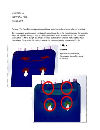 ANALYSIS – A
ADDITIONAL RIBS
June 26, 2014
Purpose: The Rear Bezel may require additional reinforcement to prevent failure or cracking.
During analysis we discovered that by adding additional ribs in the indicated areas, damageable
areas are reduced greatly in size. According to the von Mises stress analysis, the model still
approaches 45 MPa, though this area is focused on the screw hole ribs instead of the holes
themselves. We suggest thickening the new ribs to ensure greater quality (see Fig. 2).
Fig. 2
0-42 MPA
By adding additional ribs,
the analysis shows less signs
of damage
 