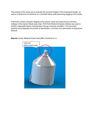 The purpose of this study was to evaluate the structural integrity of the engineered design, as
well as to determine the elements of a controlled failure while preventing clogging of the nozzle.
Preliminary studies indicated clogging of the injector nozzle was observed thus forcing a
redesign of the Injector Break-away head. FEA-Finite Element Analysis software was used to
identify undesirable feature characteristics through computer simulation. This document
presents chronologically the process of identification, correction and optimization of engineered
features.
Material: Acrylic (Medical Grade Cast) (MPa Threshold 45 ≤)
ANALYSIS
BREAK-AWAY HEAD
RISK OF FAILURE
 