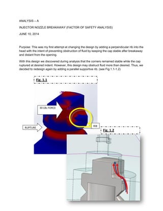 ANALYSIS – A
INJECTOR NOZZLE BREAKAWAY (FACTOR OF SAFETY ANALYSIS)
JUNE 10, 2014
Purpose: This was my first attempt at changing the design by adding a perpendicular rib into the
head with the intent of preventing obstruction of fluid by keeping the cap stable after breakaway
and distant from the opening.
With this design we discovered during analysis that the corners remained stable while the cap
ruptured at desired indent. However, this design may obstruct fluid more than desired. Thus, we
decided to redesign again by adding a parallel supportive rib. (see Fig.1.1-1.2)
30 LBs FORCE
RUPTURE
RIB
Fig. 1.1
Fig. 1.2
 