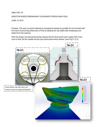 ANALYSIS –B
INJECTOR NOZZLE BREAKAWAY (VON MISES STRESS ANALYSIS)
JUNE 10, 2014
Purpose: This was my second attempt at changing the design by parallel rib into the head with
the intent of preventing obstruction of fluid by keeping the cap stable after breakaway and
distant from the opening.
With this design we discovered during analysis that the fluid would have roughly 50% more
room to flow into the needle and the cap would break where desired. (see Fig.2.1-2.3)
Areas where ribs will catch and
prevent cap from approaching hole
Fig. 2.1
Fig. 2.2
Fig. 2.3
 
