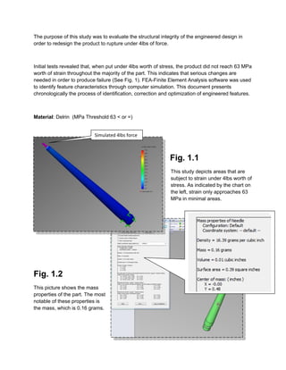 The purpose of this study was to evaluate the structural integrity of the engineered design in
order to redesign the product to rupture under 4lbs of force.
Initial tests revealed that, when put under 4lbs worth of stress, the product did not reach 63 MPa
worth of strain throughout the majority of the part. This indicates that serious changes are
needed in order to produce failure (See Fig. 1). FEA-Finite Element Analysis software was used
to identify feature characteristics through computer simulation. This document presents
chronologically the process of identification, correction and optimization of engineered features.
Material: Delrin (MPa Threshold 63 < or =)
Fig. 1.1
This study depicts areas that are
subject to strain under 4lbs worth of
stress. As indicated by the chart on
the left, strain only approaches 63
MPa in minimal areas.
Fig. 1.2
This picture shows the mass
properties of the part. The most
notable of these properties is
the mass, which is 0.16 grams.
Simulated 4lbs force
 