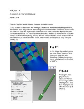 ANALYSIS – A
THINNED AND PERFORATED BASE
July 17, 2014
Purpose: Thinning out the base will cause the product to rupture.
During analysis we discovered that thinning out the base of the needle and adding perforation,
the needle is more likely to break. After editing dimensions of both the perforation and the cut to
our needs, we were able to produce a needle that would break under 4lbs of pressure but not
under 3lbs of pressure. The presence of holes throughout the base of the needle will cause it to
collapse on itself before rupturing, allowing the user to know when the needle is about to break
without needing to actually break the needle. This will allow for less product being damaged
(see Fig. 2).
Fig. 2.1
In this picture, the needle is being
put under 3lbs of pressure. While
blue-green areas are seen
throughout the base, these areas
do not actually reach the threshold
of 63MPa.
Fig. 2.2
Once again, mass
properties are
observed. The new
model weighs a total
of 0.13 grams – less
than the original and
ultimately more cost
effective.
 