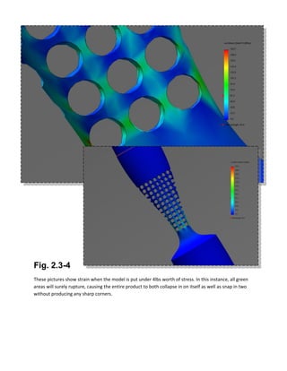 Fig. 2.3-4
These pictures show strain when the model is put under 4lbs worth of stress. In this instance, all green
areas will surely rupture, causing the entire product to both collapse in on itself as well as snap in two
without producing any sharp corners.
 
