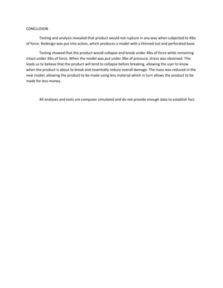 CONCLUSION
Testing and analysis revealed that product would not rupture in any way when subjected to 4lbs
of force. Redesign was put into action, which produces a model with a thinned out and perforated base.
Testing showed that the product would collapse and break under 4lbs of force while remaining
intact under 3lbs of force. When the model was put under 3lbs of pressure, stress was observed. This
leads us to believe that the product will tend to collapse before breaking, allowing the user to know
when the product is about to break and essentially reduce overall damage. The mass was reduced in the
new model, allowing the product to be made using less material which in turn allows the product to be
made for less money.
All analyses and tests are computer simulated and do not provide enough data to establish fact.
 