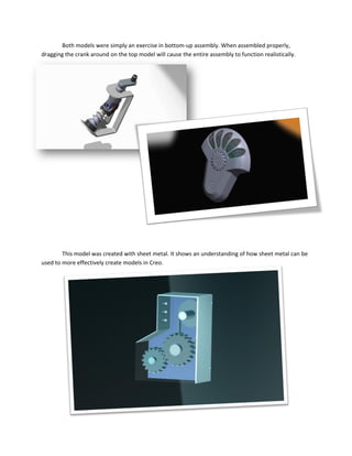 Both models were simply an exercise in bottom-up assembly. When assembled properly,
dragging the crank around on the top model will cause the entire assembly to function realistically.
This model was created with sheet metal. It shows an understanding of how sheet metal can be
used to more effectively create models in Creo.
 