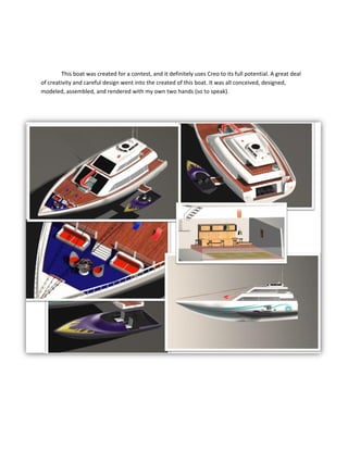 This boat was created for a contest, and it definitely uses Creo to its full potential. A great deal
of creativity and careful design went into the created of this boat. It was all conceived, designed,
modeled, assembled, and rendered with my own two hands (so to speak).
 