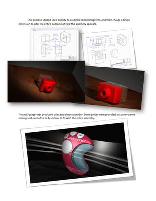 This exercise utilized Creo’s ability to assemble models together, and then change a single
dimension to alter the entire outcome of how the assembly appears.
This mp3 player was produced using top-down assembly. Some pieces were provided, but others were
missing and needed to be fashioned to fit with the entire assembly.
 