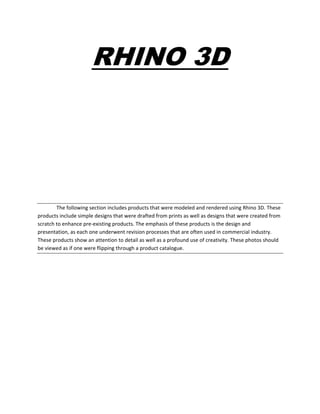 RHINO 3D
The following section includes products that were modeled and rendered using Rhino 3D. These
products include simple designs that were drafted from prints as well as designs that were created from
scratch to enhance pre-existing products. The emphasis of these products is the design and
presentation, as each one underwent revision processes that are often used in commercial industry.
These products show an attention to detail as well as a profound use of creativity. These photos should
be viewed as if one were flipping through a product catalogue.
 