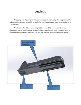 Analysis
This design was chosen for both its appearance and functionality. The design is intended
to be smooth and sleek – enjoyable to touch. The curvature along the press is intended to be fit
to one’s hand.
The functionality of this stapler is highlighted by its ability to extend and retract,
allowing the user to staple much larger pieces of work together. It is often frustrating when a
stapler cannot reach where one wants it to, but that is a thing of the past with this concept
Rubber feet to
prevent sliding.
Tracks to allow
extension.
Upper jaw is capable
of extending.
 