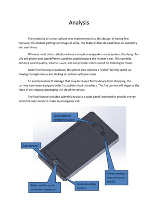 Analysis
The simplicity of a smart phone was implemented into this design. In having few
features, the product portrays an image of unity. The features that do exist focus on durability
and usefulness.
Whereas most other cell phone have a simple one-speaker sound system, the design for
this cell phone uses two different speakers angled toward the listener’s ear. This can help
enhance sound quality, volume issues, and can provide stereo sound for listening to music.
Aside from having a touchpad, this phone also includes a “roller” to help speed up
moving through menus and clicking on options with precision.
To avoid permanent damage that may be caused to the device from dropping, the
corners have been equipped with flat, rubber shock absorbers. The flat corners will disperse the
force of any impact, prolonging the life of the device.
The final feature included with this device is a solar panel, intended to provide energy
when the user needs to make an emergency call.
Roller used for quick,
convenient navigation.
Stereo speakers
improve sound
quality.
Microphone.
Shock-absorbing
corners.
Solar panel for
emergency power.
 