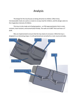 Analysis
The design for this tray focuses on being attractive to children. Often times,
microwaveable meals are used as a snack or an easy meal for children, and this design caters to
the imaginative interests of children.
This tray is to be made out of polypropylene – an FDA approved plastic that is crack-
resistant, heat-resistant, and economically friendly. The walls are 0.040” thick and have a 5°
draft.
Ribs are implemented to ensure that the tray retains its structure. While the tray is
designed in an interesting shape, it is still portioned out correctly for a main course and sides.
Veggies
.
Dessert.Potatoes.
Main course.
Ribs to ensure durability.
Draft.
 