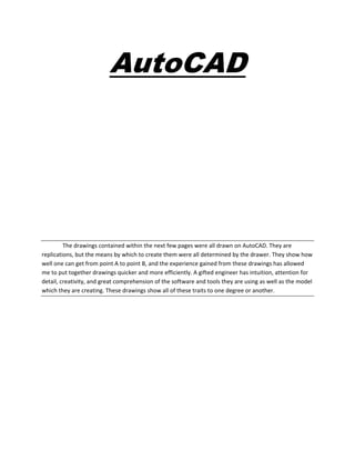 AutoCAD
The drawings contained within the next few pages were all drawn on AutoCAD. They are
replications, but the means by which to create them were all determined by the drawer. They show how
well one can get from point A to point B, and the experience gained from these drawings has allowed
me to put together drawings quicker and more efficiently. A gifted engineer has intuition, attention for
detail, creativity, and great comprehension of the software and tools they are using as well as the model
which they are creating. These drawings show all of these traits to one degree or another.
 
