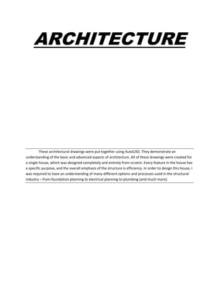 ARCHITECTURE
These architectural drawings were put together using AutoCAD. They demonstrate an
understanding of the basic and advanced aspects of architecture. All of these drawings were created for
a single house, which was designed completely and entirely from scratch. Every feature in the house has
a specific purpose, and the overall emphasis of the structure is efficiency. In order to design this house, I
was required to have an understanding of many different options and processes used in the structural
industry – from foundation planning to electrical planning to plumbing (and much more).
 