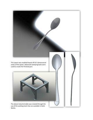 This spoon was modeled based off of 2-dimensional
views of the spoon. Advanced sweeping tools were
used to create the finished part.
The above industrial table was created through the
use of the welding tools that are available in Solid-
Works.
 