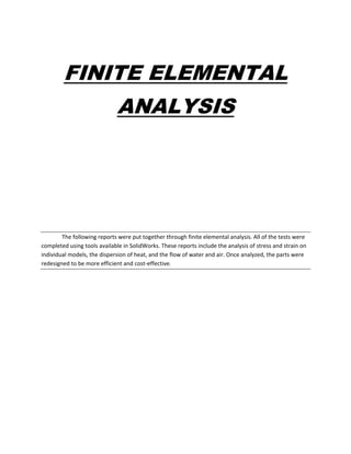 FINITE ELEMENTAL
ANALYSIS
The following reports were put together through finite elemental analysis. All of the tests were
completed using tools available in SolidWorks. These reports include the analysis of stress and strain on
individual models, the dispersion of heat, and the flow of water and air. Once analyzed, the parts were
redesigned to be more efficient and cost-effective.
 
