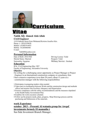 CurriculumCurriculum
VitaeVitae
Nabih Aly Ahmed Abd-Allah
Civil Engineer
14 El-Sabrian Street from Mohamed Koriem-Assafra-Alex.
Phone :( +203)5359658
Mobile :( 01001914452
Mobile : 01205880506
E-mail:
Nabih08@yahoo.com
Personal Information
Date of Birth: 29/6/1964 Driving License: Valid
Marital Status: Married Passport: Valid
Nationality: Egyptian Military Service : finished
Education
B.Sc. Civil Engineering-May 1987
Faculty of Engineering, Alexandria University
Objective
I'm willing for a challenging career opportunity as Project Manager or Project
Engineer in an International construction company or consultancy firm.
I have extensive experience (over than 20 years), about 13 years as a
construction manager with the following responsibilities-:
1-Participates in preparing tenders when needed.
2-Takes part in coordination between Works and the construction design and methods
offices and monitor Site Facilities Adequacy and Organization.
3-Ensures compliance with the safety recommendations and the measures stipulated
in the Health Safety Environment Plan.
4-Establies the work execution schedule.
5-Follow up the projects needs, plans, progress, Shop Drawings process and the
purchasing and Submission of the materials.
work Experience
october 2013 – Present( Al watania group for Awqaf
investments formely El mamudia )
Sea Side Investment Branch Manager .
 