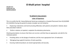 El Khalil privet hospital
Alwadi stret
Omdurman city
00249912248150
To whom it may concern
Letter of Experience
This is to certify that Mr. Haney Mohamad Hamd was employed as a hospital Pharmacist from 01/10/2009
till 1/10/2010. During this period his duties included, but not limited to:
• Dispensing medications and Communicating effectively with patients and patients' relatives about
their prescribed medicine
• Perform rotations at inpatient, outpatient & ambulatory pharmacies,
Checking prescriptions to ensure that there are no errors and that they are appropriate and safe for the
individual patient.
• Providing advice on the dosage of medicines and the most appropriate form of medication
• Managing drug supply & inventory of stock quantities.
• Ensuring medicinal products are stored appropriately and securely.
 