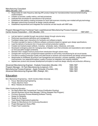 Manufacturing Consultant
Allflex (Boulder, CO) 2001-2002
 Responsible for radio frequency data tag (RF) product design for manufacture/test improvements/including
implementation.
 Creation of process, quality metrics, and test procedures.
 Instituted flow processes for manufacture of all products.
 Established new plastics molding processes for hand held scanners including over-molded soft grip technology.
 Managed outsourcing of products as design maturity allowed.
 Established requirements and integrated the functional unit test results with MRP data.
Program Manager/Cross Functional Team Lead/Advanced Manufacturing Process Engineer
Carrier Access Corporation – CAC (Boulder, CO) 1997-2001
 Led two teams in parallel through new product design through volume ramp.
 Performed requirements definitions and management.
 Facilitated design team interactions for hardware and software projects.
 Provided oversight for teams of offshore software contractors based on agreed upon design specifications.
 Lead the delivery of products into in house and contract production systems.
 Created and tracked project artifacts, including: schedules, tasks, milestones, and costs.
 Developed contingency plans for managing issue mitigation such that schedules and expectations were realized
on time and within budget constraints.
 Directed CAC’s largest revenue product from introduction through volume ramp.
 Charged with moving from consignment based operation to full turnkey manufacturing for all circuit boards.
 Focused on existing production quality and yield issues to achieve cost improvements and design enhancements.
 Responsible for Widebank 28 product cost management and reduction, process capability, ongoing yield
improvements, line capacity/throughput, quality of product at integration and ongoing reliability.
 Applied lean product and process development principles to maximize design velocity and production efficiency.
Advanced Manufacturing Engineer - Exabyte Corporation (Boulder, CO) 1995-1997
Program Manager - Hi-Tech Manufacturing (Longmont, CO) 1993-1994
Manufacturing Process Engineer - Apple Computer (Fountain, CO) 1992-1993
Advanced Manufacturing Engineer IBM- (Raleigh, NC) 1984-1991
Education
M.S. Mechanical Engineering – North Carolina State University
 Focus: Manufacturing Engineering
 Thesis: Machine Vision
 Minor: Robotics & Automation
Other Continuing Education
 Six Sigma Black Belt Transactional Training (Certification Pending)
 Harvard Business School New Manager Training (Seagate Pilot Program)
 ProVision Business Process Modeling Software Training
 Design for Reliability
 Design for Six Sigma
 Team Based Organization/Leadership
 Design for Manufacture (CU Continuing Education)
 Project Management Study (PMI)
 Project Team Leadership
 