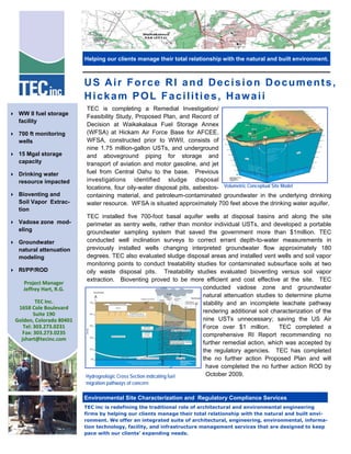 Project Manager  
Jeffrey Hart, R.G. 
 
TEC Inc. 
1658 Cole Boulevard 
Suite 190 
Golden, Colorado 80401 
Tel: 303.273.0231 
Fax: 303.273.0235 
jshart@tecinc.com 
 
TEC is completing a Remedial Investigation/
Feasibility Study, Proposed Plan, and Record of
Decision at Waikakalaua Fuel Storage Annex
(WFSA) at Hickam Air Force Base for AFCEE.
WFSA, constructed prior to WWII, consists of
nine 1.75 million-gallon USTs, and underground
and aboveground piping for storage and
transport of aviation and motor gasoline, and jet
fuel from Central Oahu to the base. Previous
investigations identified sludge disposal
locations, four oily-water disposal pits, asbestos-
containing material, and petroleum-contaminated groundwater in the underlying drinking
water resource. WFSA is situated approximately 700 feet above the drinking water aquifer.
TEC installed five 700-foot basal aquifer wells at disposal basins and along the site
perimeter as sentry wells, rather than monitor individual USTs, and developed a portable
groundwater sampling system that saved the government more than $1million. TEC
conducted well inclination surveys to correct errant depth-to-water measurements in
previously installed wells changing interpreted groundwater flow approximately 180
degrees. TEC also evaluated sludge disposal areas and installed vent wells and soil vapor
monitoring points to conduct treatability studies for contaminated subsurface soils at two
oily waste disposal pits. Treatability studies evaluated bioventing versus soil vapor
extraction. Bioventing proved to be more efficient and cost effective at the site. TEC
conducted vadose zone and groundwater
natural attenuation studies to determine plume
stability and an incomplete leachate pathway
rendering additional soil characterization of the
nine USTs unnecessary; saving the US Air
Force over $1 million. TEC completed a
comprehensive RI Report recommending no
further remedial action, which was accepted by
the regulatory agencies. TEC has completed
the no further action Proposed Plan and will
have completed the no further action ROD by
October 2009.
TEC inc is redefining the traditional role of architectural and environmental engineering
firms by helping our clients manage their total relationship with the natural and built envi-
ronment. We offer an integrated suite of architectural, engineering, environmental, informa-
tion technology, facility, and infrastructure management services that are designed to keep
pace with our clients' expanding needs.
 WW II fuel storage
facility
 700 ft monitoring
wells
 15 Mgal storage
capacity
 Drinking water
resource impacted
 Bioventing and
Soil Vapor Extrac-
tion
 Vadose zone mod-
eling
 Groundwater
natural attenuation
modeling
 RI/PP/ROD
Volumetric Conceptual Site Model
Hydrogeologic Cross Section indicating fuel
migration pathways of concern
Helping our clients manage their total relationship with the natural and built environment.
Environmental Site Characterization and Regulatory Compliance Services
US Air Force RI and Decision Documents,
Hickam POL Facilities, Hawaii
 