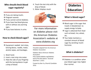 Who should check blood
sugar regularly?
 If you are taking insulin.
 Pregnant women.
 If you cannot control diabetes.
 If you have low blood glucose
with or without any warning
signs.
 If you have ketones in urine.
How to check blood sugar?
 Equipment needed: test strips,
lancing device, needle, meter,
alcohol wipes, and bandages.
1. Wash hand.
2. Insert a test strip into meter.
3. Poke the side of your fingertip
with the lancing device to get
a drop of blood.
4. Touch the test strip with the
drop of blood.
5. Meter displays result.
For more information
on diabetes please visit
the American Diabetes
Association’s website at
www.diabetes.org
Pamphlet adapted from the American
Diabetes Association:
Diabetes Basics American Diabetes
Association.
http://www.diabetes.org/diabetes-
basics/?loc=db-slabnav. Accessed
December 3, 2015.
Created by Dien Vu, PharmD Candidate
2016.
Diabetes
Education
What is blood sugar?
 Blood sugar is the sugar that
travels in bloodstream to
supply energy to body.
 Sugar is obtained from food
such as bread, rice, wheat,
etc.
 Your body maintains a
constant amount of blood
sugar by secreting insulin
hormone.
What is diabetes?
 Diabetes is a condition when
your blood sugar rises higher
than normal.
 
