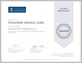 EDUCA
T
ION FOR EVE
R
YONE
CO
U
R
S
E
C E R T I F
I
C
A
TE
COURSE
CERTIFICATE
OCTOBER 20, 2015
FOLAJINMI ABIGAEL AINA
Journalism Skills for Engaged Citizens
an 8 week online non-credit course authorized by The University of Melbourne and offered
through Coursera
has successfully completed
Denis Muller
Senior Lecturer and Senior Research Fellow
Centre for Advancing Journalism
The University of Melbourne
Margaret Simons
Associate Professor and Director
Centre for Advancing Journalism
The University of Melbourne
Verify at coursera.org/verify/6NMN548FQY
Coursera has confirmed the identity of this individual and
their participation in the course.
This certificate does not confer credit towards a degree, nor student status, at the issuing University.
 