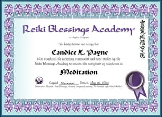Reiki Blessings Academy
Los Angeles, California
We hereby declare and certify that
Candice L. Payne
Has completed the necessary coursework and case studies of the
Reiki Blessings Academy to receive this certificate of completion in
Meditation
Signed ___________ Issued: May 16, 2013
Dharmadevi, President, Reiki Blessings Academy (integrated auxiliary, The Universal Light Church #9183)
 