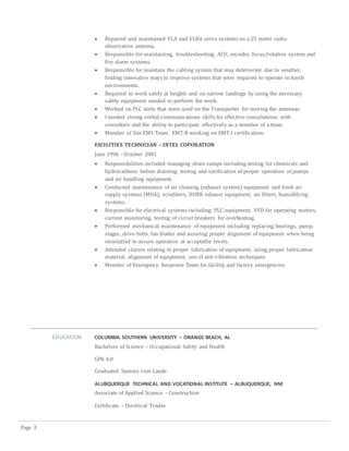 Page 3
 Repaired and maintained VLA and VLBA servo systems on a 25 meter radio
observation antenna.
 Responsible for maintaining, troubleshooting; ACU, encoder, focus/rotation system and
fire alarm systems.
 Responsible for maintain the cabling system that may deteriorate due to weather,
finding innovative ways to improve systems that were required to operate in harsh
environments.
 Required to work safely at heights and on narrow landings by using the necessary
safety equipment needed to perform the work.
 Worked on PLC units that were used on the Transporter for moving the antennas.
 I needed strong verbal communications skills for effective consultations with
coworkers and the ability to participate effectively as a member of a team.
 Member of Site EMS Team. EMT-B working on EMT-I certification.
FACILITIES TECHNICIAN – INTEL COPORATION
June 1996 - October 2001
 Responsibilities included managing drain sumps including testing for chemicals and
hydrocarbons before draining; testing and verification of proper operation of pumps
and air handling equipment.
 Conducted maintenance of air cleaning (exhaust system) equipment and fresh air
supply systems (MUA); scrubbers, DURR exhaust equipment, air filters, humidifying
systems.
 Responsible for electrical systems including; PLC equipment, VFD for operating motors,
current monitoring, testing of circuit breakers for overheating.
 Performed mechanical maintenance of equipment including replacing bearings, pump
stages, drive belts, fan blades and assuring proper alignment of equipment when being
reinstalled to assure operation at acceptable levels.
 Attended classes relating to proper lubrication of equipment, using proper lubrication
material, alignment of equipment, use of anti-vibration techniques.
 Member of Emergency Response Team for facility and factory emergencies.
EDUCATION COLUMBIA SOUTHERN UNIVERSITY – ORANGE BEACH, AL
Bachelors of Science – Occupational Safety and Health
GPA 4.0
Graduated Summa cum Laude
ALUBQUERQUE TECHNICAL AND VOCATIONAL INSTITUTE – ALBUQUERQUE, NM
Associate of Applied Science – Construction
Certificate – Electrical Trades
 