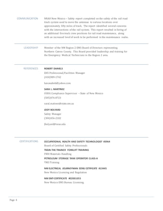 Page 4
COMMUNICATION NRAO New Mexico – Safety report completed on the safety of the rail road
track system used to move the antennas to various locations over
approximately fifty miles of track. The report identified several concerns
with the intersections of the rail system. This report resulted in hiring of
an additional fivetrack crew positions for rail road maintenance, along
with an increased level of work to be performed in the maintenance realm.
LEADERSHIP Member of the NM Region 2 EMS Board of Directors representing
Northern Catron County. This Board provided leadership and training for
the Emergency Medical Technicians in the Region 2 area.
REFERENCES ROBERT DANIELS
EHS Professional/Facilities Manager
(434)989-1742
havanabob@yahoo.com
SARA L. MARTINEZ
OSHA Compliance Supervisor – State of New Mexico
(505)476-8723
saral.matinez@state.nm.us
JODY BOLYARD
Safety Manager
(304)456-2102
Jbolyard@nrao.edu
CERTIFICATIONS OCCUPATIONAL HEALTH AND SAFETY TECHNOLOGIST #3964
Board of Certified Safety Professionals
TRAIN-THE-TRAINER FORKLIFT TRAINING
FMH Materials Handling
PETROLEUM STORAGE TANK OPERATOR CLASS-A
TMS Training
NM ELECTRICAL JOURNEYMAN EE98J CETIFICATE #13445
New Mexico Licensing and Regulation
NM EMT-CERTIFICATE #02001055
New Mexico EMS Bureau Licensing.
 