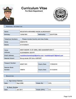 Curriculum Vitae 
For Deck Department 
PERSONAL INFORMAT ION 
Name: MOUSTAFA MOHAMED NAGIB ALWESHAHAY 
Birthday: 15/08/1991 Nationality: EGYPTION 
Telephone Numbers: Please include Country and Area Codes 
Home 035574778 
Mobile 01141345471 
Home 
Address: 
SEDY BASHR 15 ST GMAL ABD ALNASSER B36 F1 
ALEXANDRIA /EGYPT 
Email address: mostafamohamednagib@yahoo.com / mostafanagib71@gmail.com 
Nearest Airport Bourg alarab OR Cairo AIRPORT 
Passport Number: 
A05271361 Expiry Date: 17/09/2018 
Seaman Book 
Number: 185870 Expiry Date: 31/12/2016 
EDUCATION 
A) High School Diploma 
Date: Sept 2008 Grade (%): 81% 
B) Basic Studies 
Date: Jan 2011 Grade (GPA): 2.3 
Page 1 of 4 
 