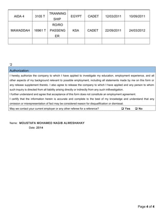 AIDA 4 3105 T 
TRANNING 
SHIP 
EGYPT CADET 12/03/2011 10/09/2011 
MAWADDAH 16961 T 
RO/RO 
PASSENG 
ER 
KSA CADET 22/09/2011 24/03/2012 
'2 
Authorization: 
I hereby authorize the company to which I have applied to investigate my education, employment experience, and all 
other aspects of my background relevant to possible employment, including all statements made by me on this form or 
any release supplement thereto. I also agree to release the company to which I have applied and any person to whom 
such inquiry is directed from all liability arising directly or indirectly from any such inl8vestigation. 
I further understand and agree that acceptance of this form does not constitute an employment agreement. 
I certify that the information herein is accurate and complete to the best of my knowledge and understand that any 
omission or misrepresentation of fact may be considered reason for disqualification or dismissal. 
May we contact your current employer or any other referee for a reference?  Yes  No 
Name: MOUSTAFA MOHAMED NAGIB ALWESHAHAY 
Date: 2014 
Page 4 of 4 
