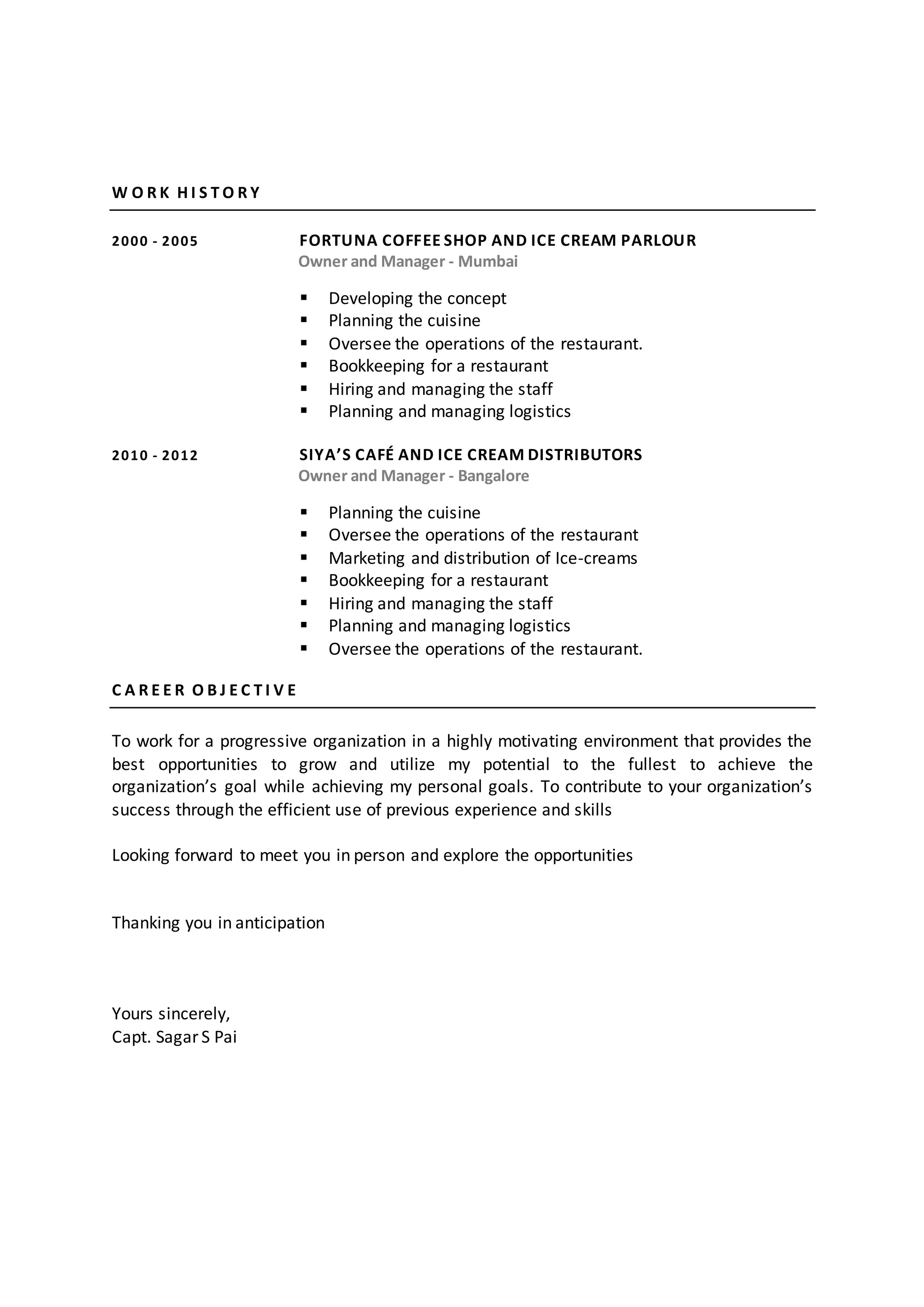 W O R K H I S T O R Y
2000 - 2005 FORTUNA COFFEE SHOP AND ICE CREAM PARLOUR
Owner and Manager - Mumbai
 Developing the concept
 Planning the cuisine
 Oversee the operations of the restaurant.
 Bookkeeping for a restaurant
 Hiring and managing the staff
 Planning and managing logistics
2010 - 2012 SIYA’S CAFÉ AND ICE CREAM DISTRIBUTORS
Owner and Manager - Bangalore
 Planning the cuisine
 Oversee the operations of the restaurant
 Marketing and distribution of Ice-creams
 Bookkeeping for a restaurant
 Hiring and managing the staff
 Planning and managing logistics
 Oversee the operations of the restaurant.
C A R E E R O B J E C T I V E
To work for a progressive organization in a highly motivating environment that provides the
best opportunities to grow and utilize my potential to the fullest to achieve the
organization’s goal while achieving my personal goals. To contribute to your organization’s
success through the efficient use of previous experience and skills
Looking forward to meet you in person and explore the opportunities
Thanking you in anticipation
Yours sincerely,
Capt. Sagar S Pai
 
