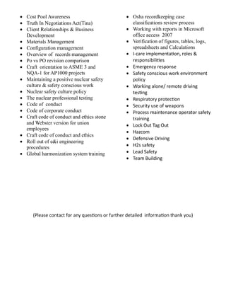  Cost Pool Awareness 
 Truth In Negotiations Act(Tina) 
 Client Relationships & Business Development 
 Materials Management 
 Configuration management 
 Overview of records management 
 Po vs PO revision comparison 
 Craft orientation to ASME 3 and NQA-1 for AP1000 projects 
 Maintaining a positive nuclear safety culture & safety conscious work 
 Nuclear safety culture policy 
 The nuclear professional testing 
 Code of conduct 
 Code of corporate conduct 
 Craft code of conduct and ethics stone and Webster version for union employees 
 Craft code of conduct and ethics 
 Roll out of e&i engineering procedures 
 Global harmonization system training 
 Osha recordkeeping case classifications review process 
 Working with reports in Microsoft office access 2007 
 Verification of figures, tables, logs, spreadsheets and Calculations 
 I-care implementation, roles & responsibilities 
 Emergency response 
 Safety conscious work environment policy 
 Working alone/ remote driving testing 
 Respiratory protection 
 Security use of weapons 
 Process maintenance operator safety training 
 Lock Out Tag Out 
 Hazcom 
 Defensive Driving 
 H2s safety 
 Lead Safety 
 Team Building 
(Please contact for any questions or further detailed information thank you) 