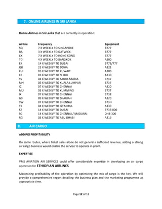 Page 12 of 13
7. ONLINE AIRLINES IN SRI LANKA
Online Airlines in Sri Lanka that are currently in operation:
Airline Frequency Equipment
SQ 7 X WEEKLY TO SINGAPORE B777
BA 3 X WEEKLY TO GATWICK B777
CX 7 X WEEKLY TO HONG KONG B777
TG 4 X WEEKLY TO BANGKOK A300
EK 14 X WEEKLY TO DUBAI B773/777
QR 21 X WEEKLY TO DOHA A321
KU 05 X WEEKLY TO KUWAIT A300
KE 03 X WEEKLY TO SEOUL A330
SV 04 X WEEKLY TO SAUDI ARABIA B747
MH 05 X WEEKLY TO KUALA LUMPUR B737
IC 07 X WEEKLY TO CHENNAI A320
MU 03 X WEEKLY TO KUMMING B737
IX 07 X WEEKLY TO CHENNAI B738
G9 09 X WEEKLY TO SHARJAH A320
9W 07 X WEEKLY TO CHENNAI B73H
TK 04 X WEEKLY TO ISTANBUL A330
FZ 14 X WEEKLY TO DUBAI B737-800
SG 14 X WEEKLY TO CHENNAI / MADURAI DH8-300
RG 03 X WEEKLY TO ABU DHABI A319
8. AIR CARGO
ADDING PROFITABILITY
On some routes, where ticket sales alone do not generate sufficient revenue, adding a strong
air cargo business would enable the service to operate in profit.
EXPERTISE
VMS AVIATION AIR SERVICES could offer considerable expertise in developing an air cargo
operation for ETHIOPIAN AIRLINES
Maximizing profitability of the operation by optimizing the mix of cargo is the key. We will
provide a comprehensive report detailing the business plan and the marketing programme at
appropriate time.
 