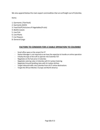 Page 13 of 13
We also append below the main export commodities that are airfreight out of Colombo.
Items:
1. Garments ( Flat Pack)
2. Garments (GOH)
3. Food Stuff (Inclusive of Vegetables/Fruits)
4. Beetle Leaves
5. Live Fish
6. Live Plants
7. Cut Flowers
8. General Cargo
FACTORS TO CONSIDER FOR A VIABLE OPERATION TO COLOMBO
- Small office space at the airport for ET
- Station Manager is not required as we have the expertise to handle an online operation
- Initially the type of Aircraft to operate into Colombo 757
- Negotiate on the fuel price in Colombo
- Negotiate catering rates in Colombo with Sri Lankan Catering
- Negotiate Ground Handling rates with Sri Lankan Airlines
- Target Inbound traffic into Colombo from all ET online destinations
- Target the African Market / Europe and North America
 